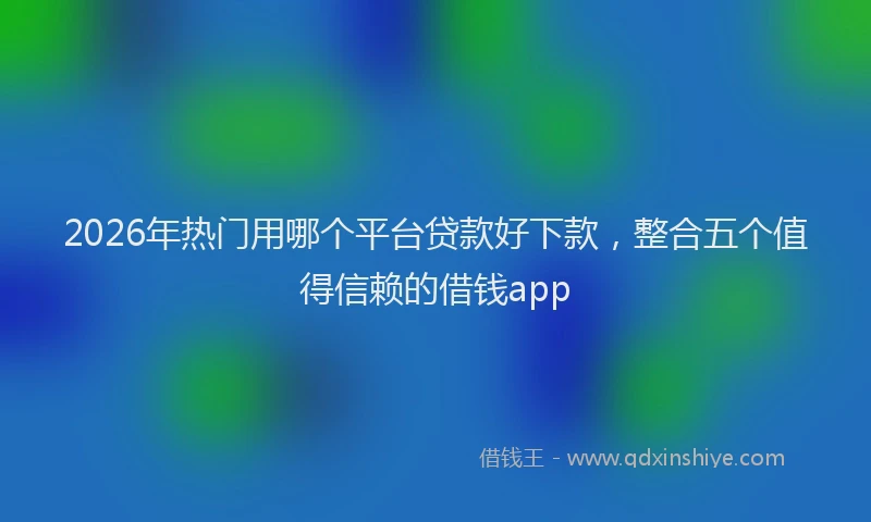 2026年热门用哪个平台贷款好下款，整合五个值得信赖的借钱app