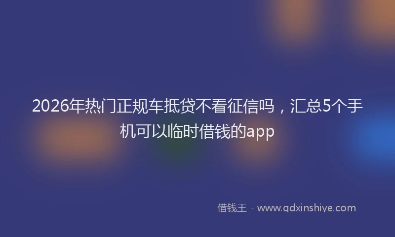 2026年热门正规车抵贷不看征信吗，汇总5个手机可以临时借钱的app