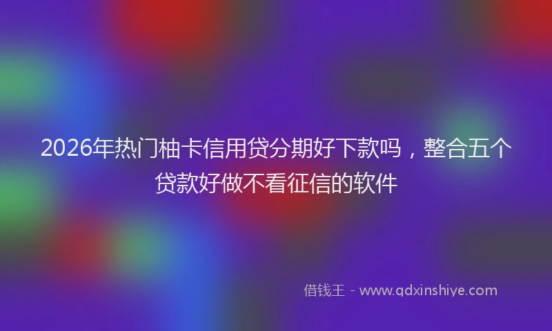 2026年热门柚卡信用贷分期好下款吗，整合五个贷款好做不看征信的软件