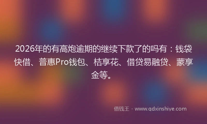 2026年的有高炮逾期的继续下款了的吗有：钱袋快借、普惠Pro钱包、桔享花、借贷易融贷、蒙享金等。