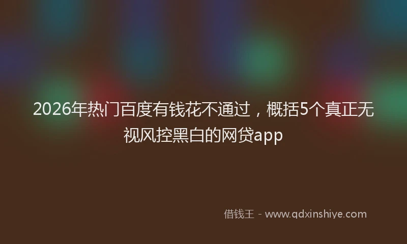 2026年热门百度有钱花不通过，概括5个真正无视风控黑白的网贷app