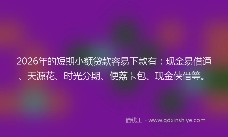 2026年的短期小额贷款容易下款有：现金易借通、天源花、时光分期、便荔卡包、现金侠借等。
