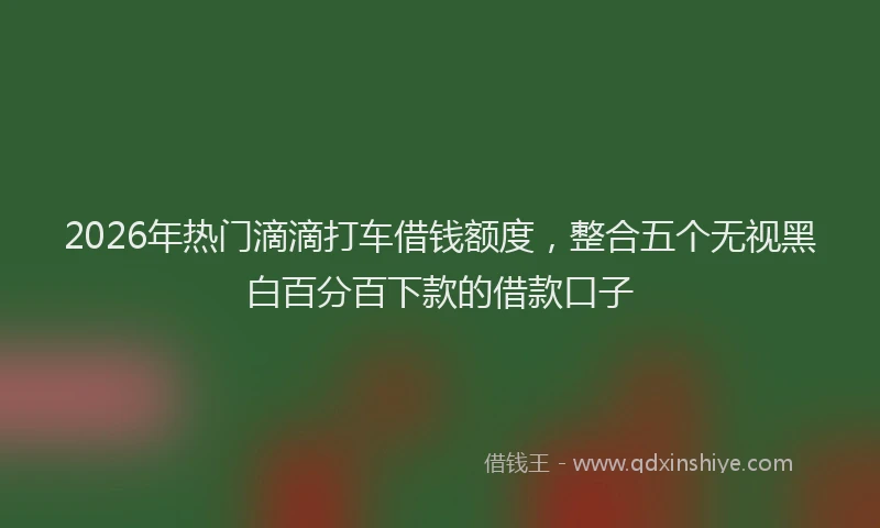 2026年热门滴滴打车借钱额度，整合五个无视黑白百分百下款的借款口子