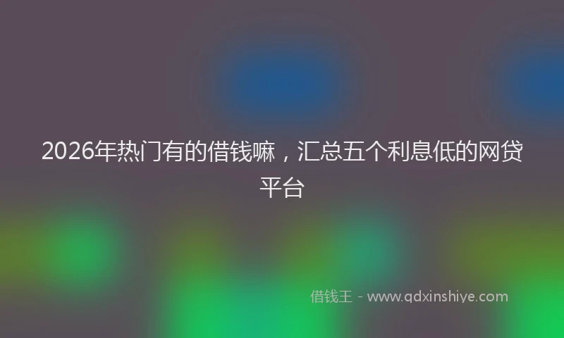2026年热门有的借钱嘛，汇总五个利息低的网贷平台