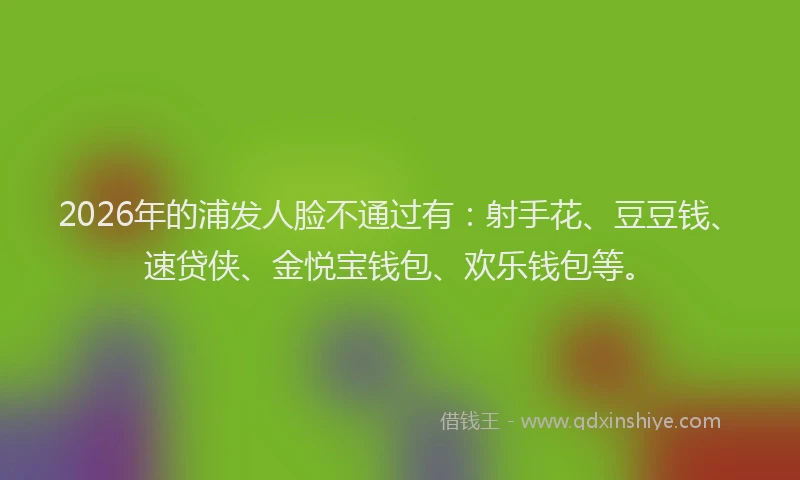 2026年的浦发人脸不通过有：射手花、豆豆钱、速贷侠、金悦宝钱包、欢乐钱包等。