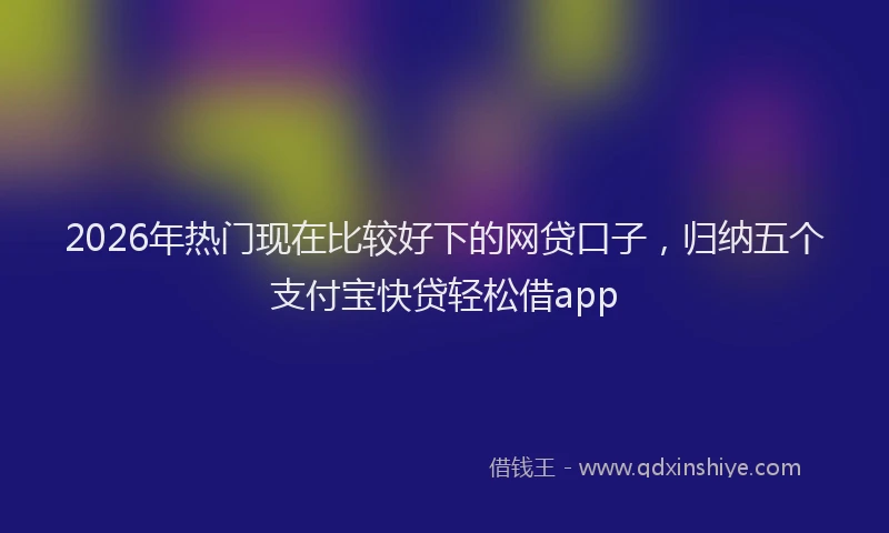 2026年热门现在比较好下的网贷口子，归纳五个支付宝快贷轻松借app