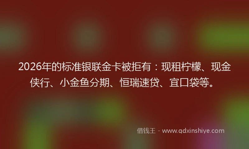 2026年的标准银联金卡被拒有：现租柠檬、现金侠行、小金鱼分期、恒瑞速贷、宜口袋等。