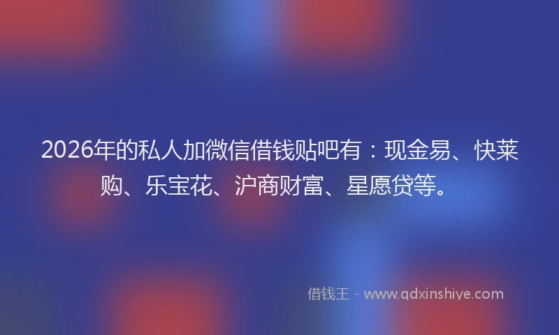 2026年的私人加微信借钱贴吧有：现金易、快莱购、乐宝花、沪商财富、星愿贷等。