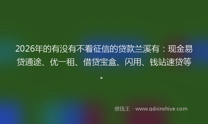 2026年的有没有不看征信的贷款兰溪有：现金易贷通途、优一租、借贷宝盒、闪用、钱站速贷等。