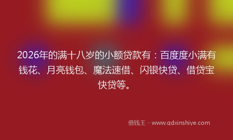 2026年的满十八岁的小额贷款有：百度度小满有钱花、月亮钱包、魔法速借、闪银快贷、借贷宝快贷等。