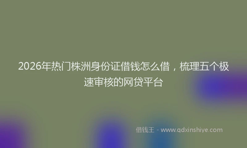 2026年热门株洲身份证借钱怎么借，梳理五个极速审核的网贷平台