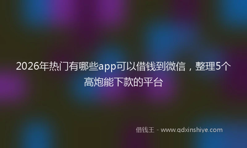 2026年热门有哪些app可以借钱到微信，整理5个高炮能下款的平台