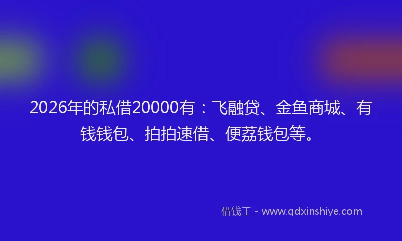2026年的私借20000有：飞融贷、金鱼商城、有钱钱包、拍拍速借、便荔钱包等。
