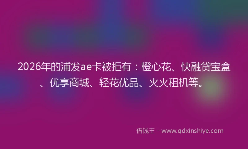 2026年的浦发ae卡被拒有：橙心花、快融贷宝盒、优享商城、轻花优品、火火租机等。