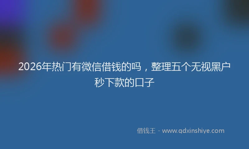 2026年热门有微信借钱的吗，整理五个无视黑户秒下款的口子
