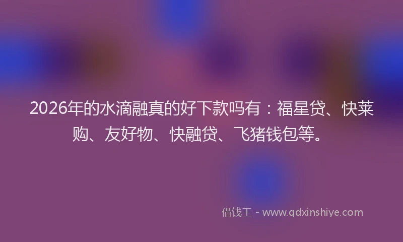 2026年的水滴融真的好下款吗有：福星贷、快莱购、友好物、快融贷、飞猪钱包等。