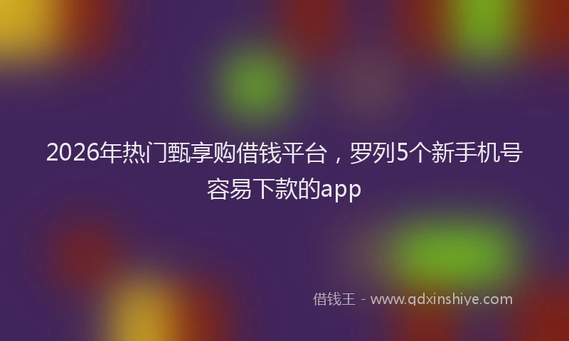 2026年热门甄享购借钱平台，罗列5个新手机号容易下款的app