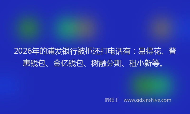 2026年的浦发银行被拒还打电话有：易得花、普惠钱包、金亿钱包、树融分期、租小新等。