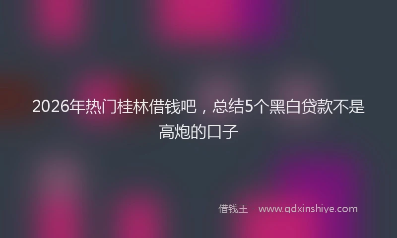2026年热门桂林借钱吧，总结5个黑白贷款不是高炮的口子