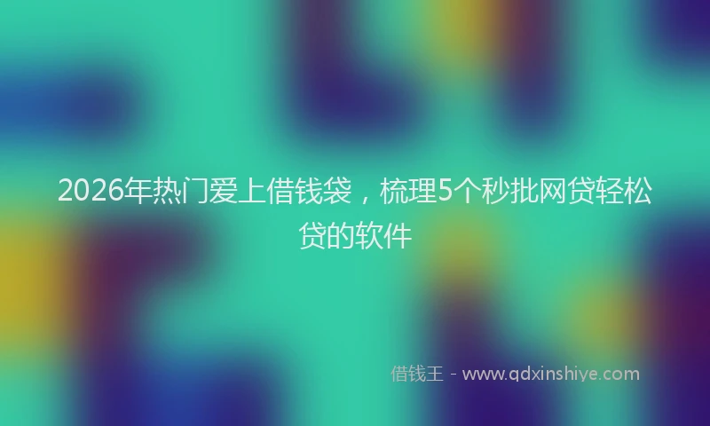 2026年热门爱上借钱袋，梳理5个秒批网贷轻松贷的软件