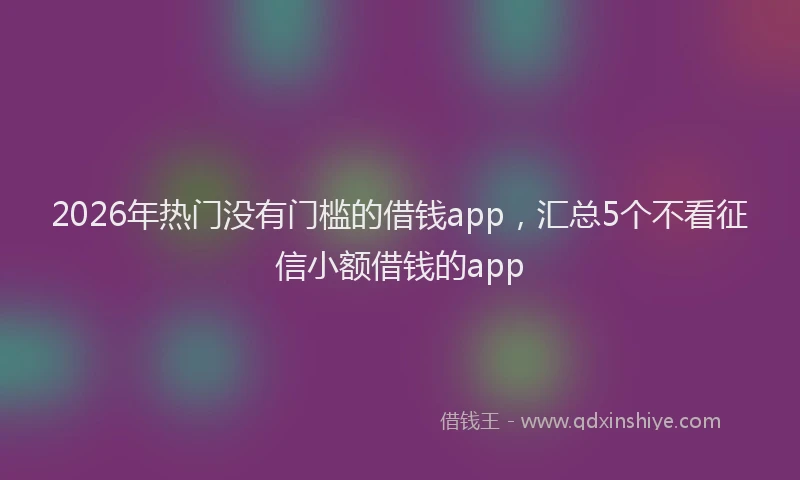 2026年热门没有门槛的借钱app，汇总5个不看征信小额借钱的app