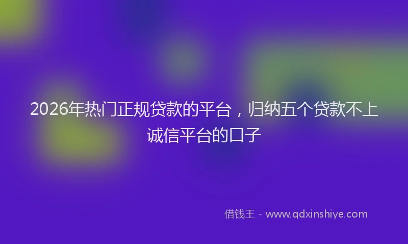 2026年热门正规贷款的平台，归纳五个贷款不上诚信平台的口子