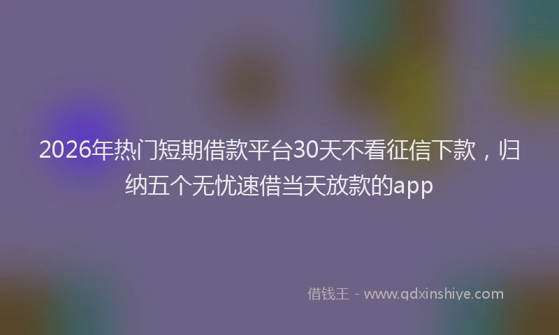 2026年热门短期借款平台30天不看征信下款，归纳五个无忧速借当天放款的app