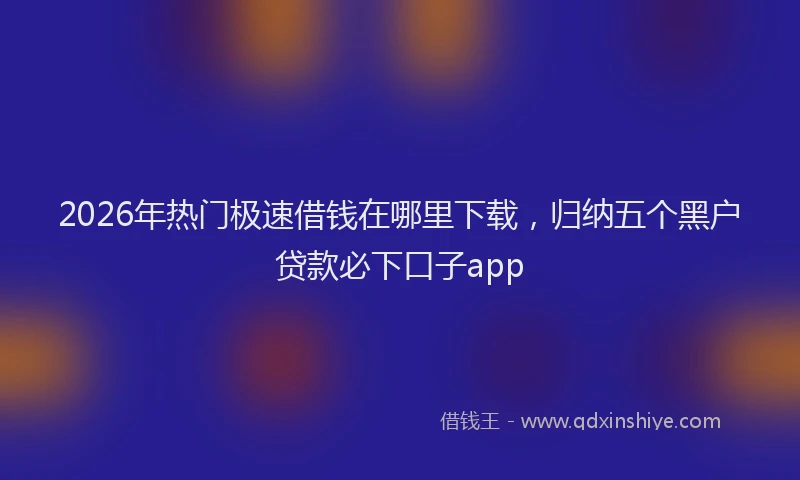2026年热门极速借钱在哪里下载，归纳五个黑户贷款必下口子app