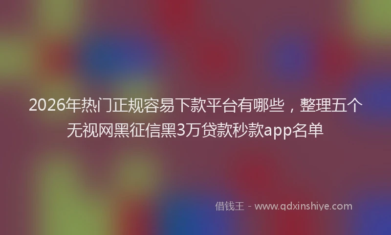 2026年热门正规容易下款平台有哪些，整理五个无视网黑征信黑3万贷款秒款app名单
