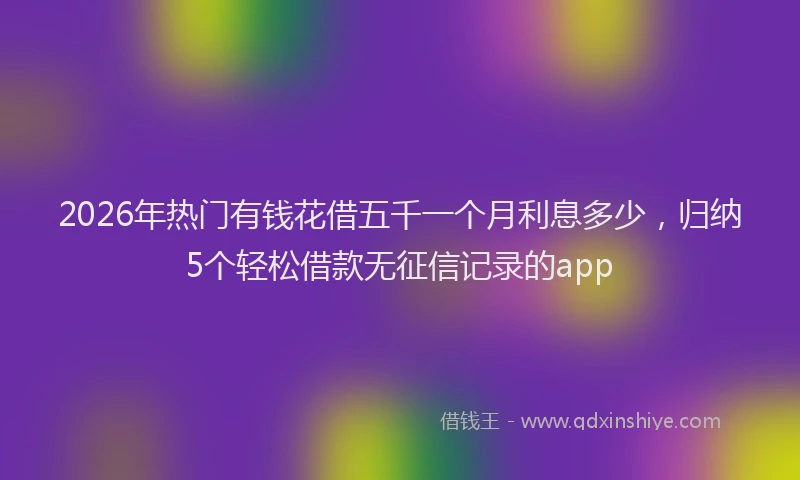 2026年热门有钱花借五千一个月利息多少，归纳5个轻松借款无征信记录的app
