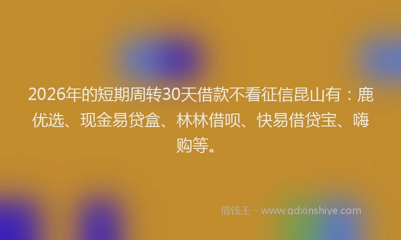 2026年的短期周转30天借款不看征信昆山有：鹿优选、现金易贷盒、林林借呗、快易借贷宝、嗨购等。
