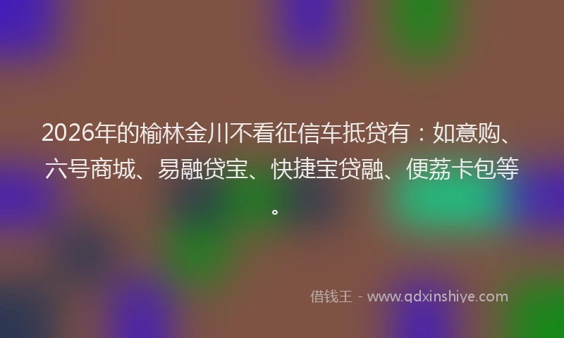 2026年的榆林金川不看征信车抵贷有：如意购、六号商城、易融贷宝、快捷宝贷融、便荔卡包等。