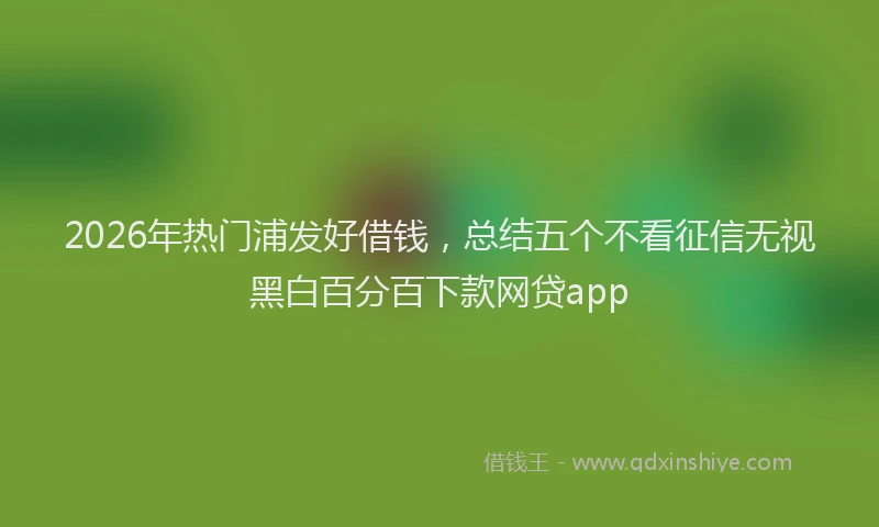 2026年热门浦发好借钱,总结五个不看征信无视黑白百分百下款网贷app