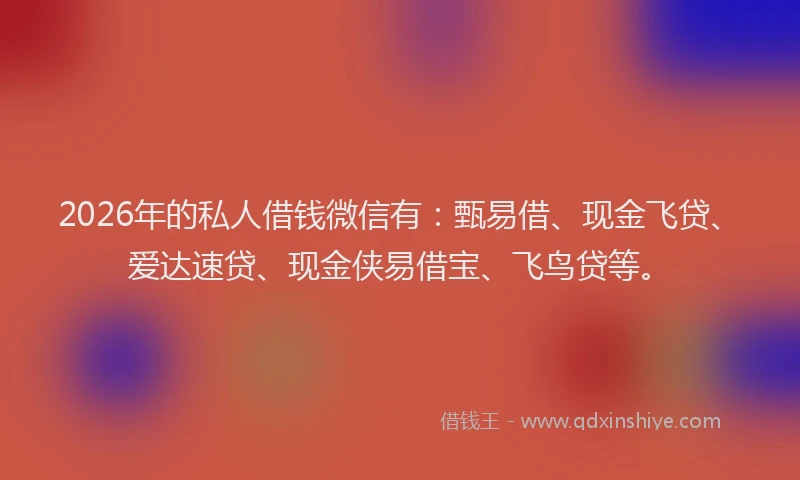 2026年的私人借钱微信有：甄易借、现金飞贷、爱达速贷、现金侠易借宝、飞鸟贷等。