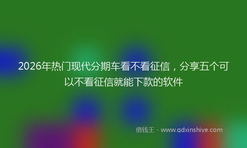 2026年热门现代分期车看不看征信，分享五个可以不看征信就能下款的软件
