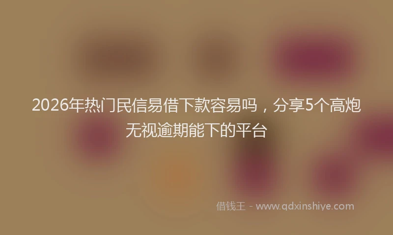 2026年热门民信易借下款容易吗，分享5个高炮无视逾期能下的平台