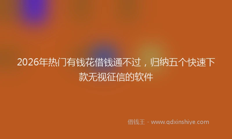 2026年热门有钱花借钱通不过,归纳五个快速下款无视征信的软件
