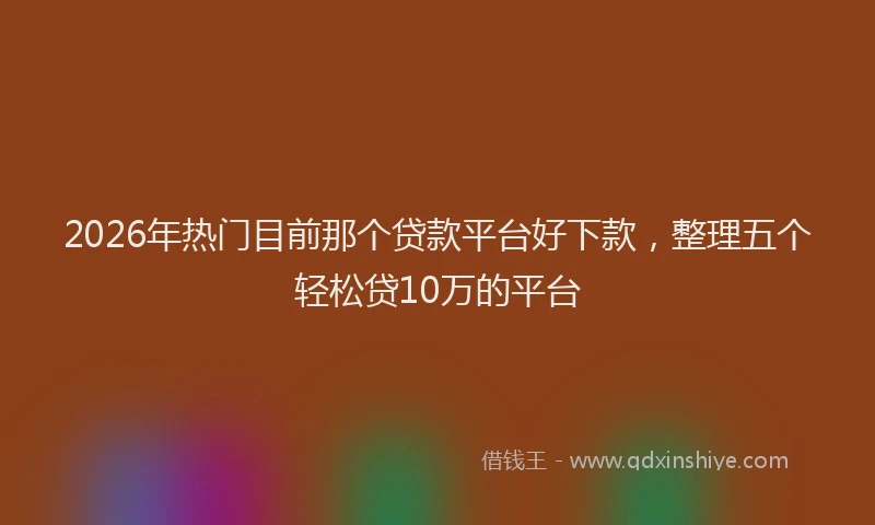 2026年热门目前那个贷款平台好下款，整理五个轻松贷10万的平台
