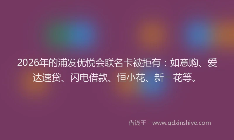 2026年的浦发优悦会联名卡被拒有：如意购、爱达速贷、闪电借款、恒小花、新一花等。