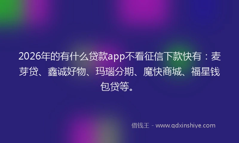 2026年的有什么贷款app不看征信下款快有：麦芽贷、鑫诚好物、玛瑙分期、魔快商城、福星钱包贷等。