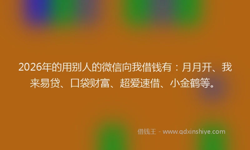2026年的用别人的微信向我借钱有：月月开、我来易贷、口袋财富、超爱速借、小金鹤等。