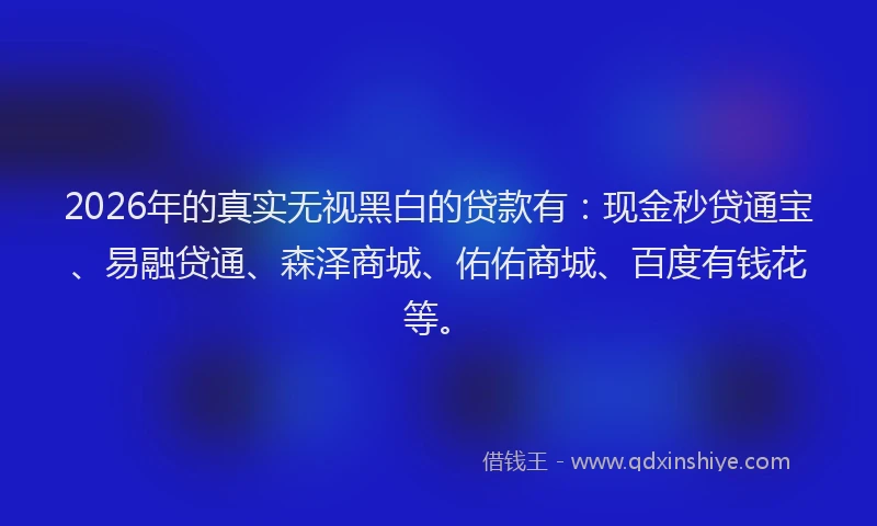 2026年的真实无视黑白的贷款有：现金秒贷通宝、易融贷通、森泽商城、佑佑商城、百度有钱花等。