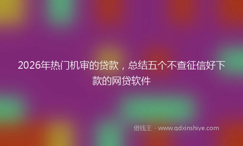 2026年热门机审的贷款，总结五个不查征信好下款的网贷软件
