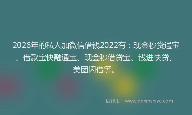 2026年的私人加微信借钱2022有：现金秒贷通宝、借款宝快融通宝、现金秒借贷宝、钱进快贷、美团闪借等。