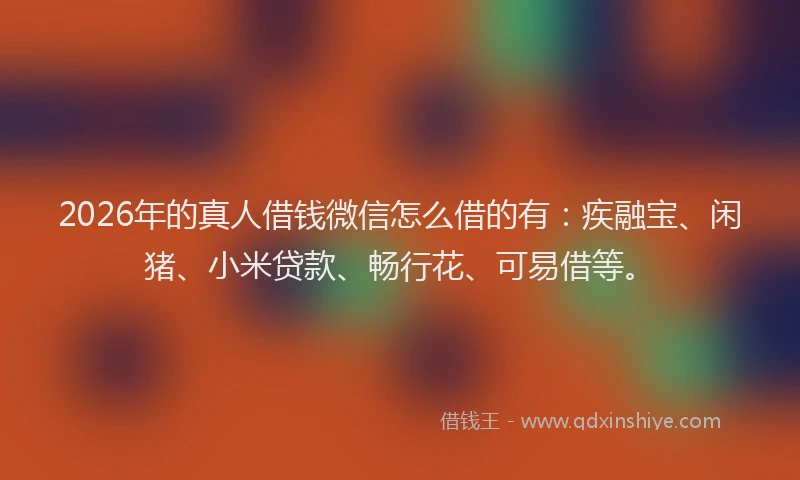 2026年的真人借钱微信怎么借的有：疾融宝、闲猪、小米贷款、畅行花、可易借等。