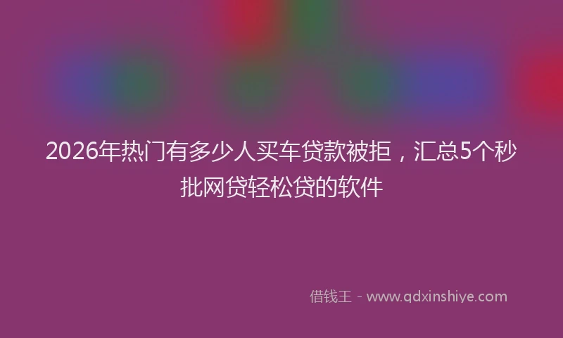 2026年热门有多少人买车贷款被拒，汇总5个秒批网贷轻松贷的软件