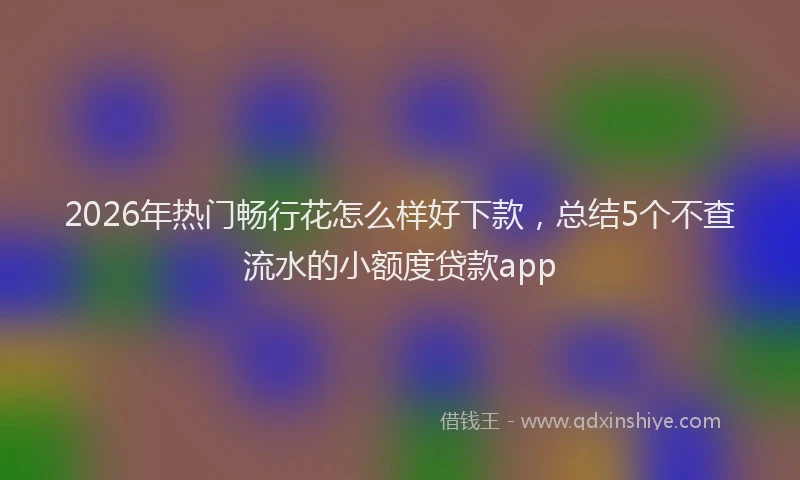 2026年热门畅行花怎么样好下款，总结5个不查流水的小额度贷款app