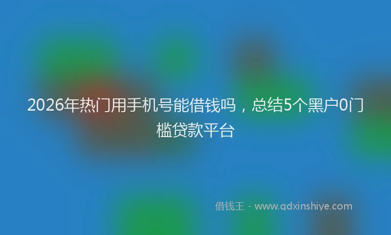 2026年热门用手机号能借钱吗，总结5个黑户0门槛贷款平台