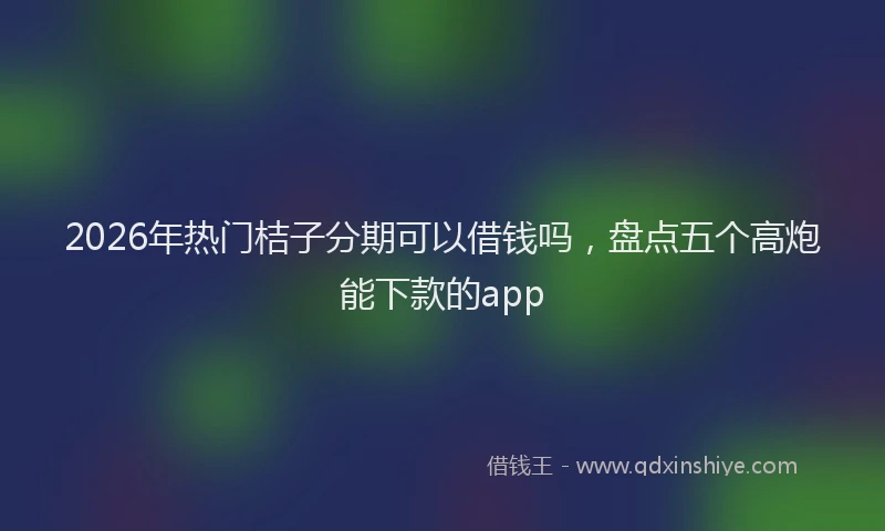 2026年热门桔子分期可以借钱吗，盘点五个高炮能下款的app