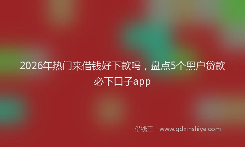 2026年热门来借钱好下款吗，盘点5个黑户贷款必下口子app